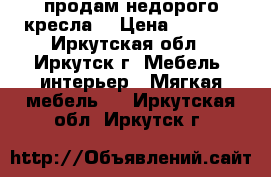 продам недорого кресла  › Цена ­ 4 000 - Иркутская обл., Иркутск г. Мебель, интерьер » Мягкая мебель   . Иркутская обл.,Иркутск г.